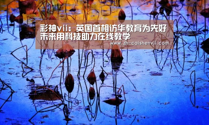 彩神vii:英国首相访华教育为先好未来用科技助力在线教学(图2) 彩神vii