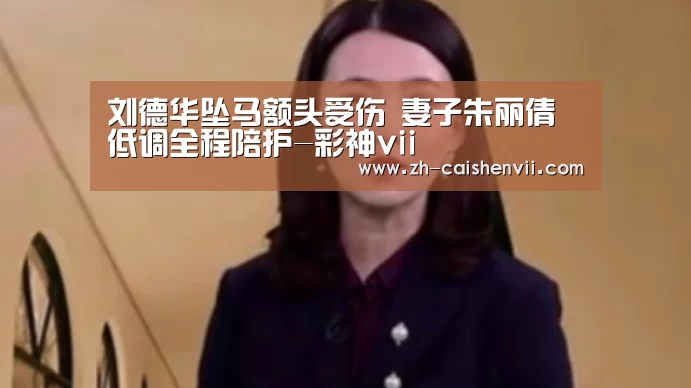 刘德华坠马额头受伤 妻子朱丽倩低调全程陪护-彩神vii(图3) 彩神vii