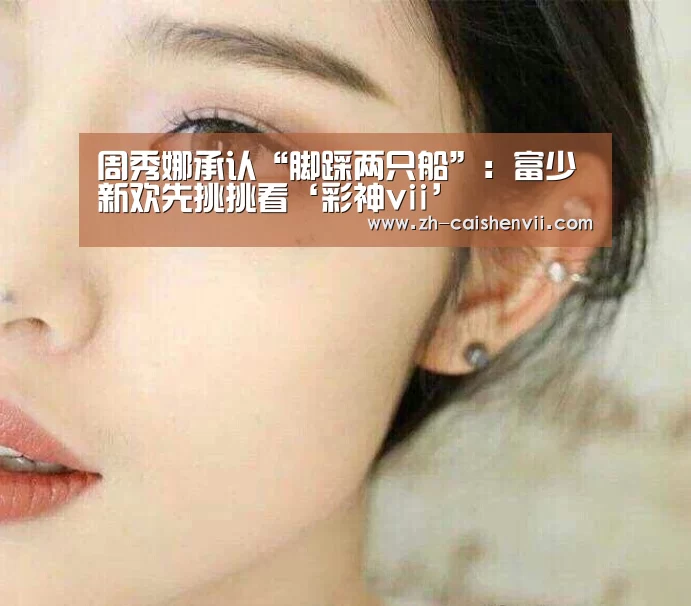 周秀娜承认“脚踩两只船”:富少新欢先挑挑看‘彩神vii’(图1) 彩神vii